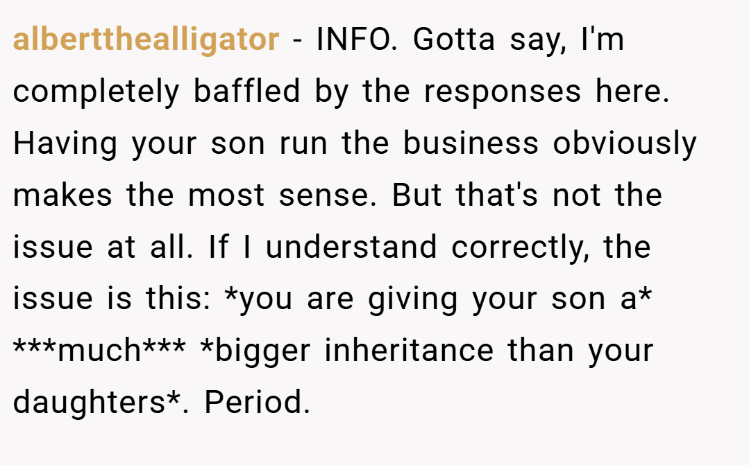 albertthealligator − INFO. Gotta say, I'm completely baffled by the responses here. Having your son run the business obviously makes the most sense. But that's not the issue at all. If I understand correctly, the issue is this: *you are giving your son a* ***much*** *bigger inheritance than your daughters*. Period.