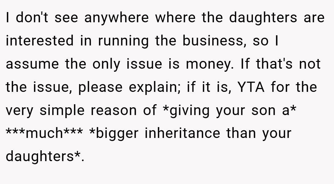 I don't see anywhere where the daughters are interested in running the business, so I assume the only issue is money. If that's not the issue, please explain; if it is, YTA for the very simple reason of *giving your son a* ***much*** *bigger inheritance than your daughters*.