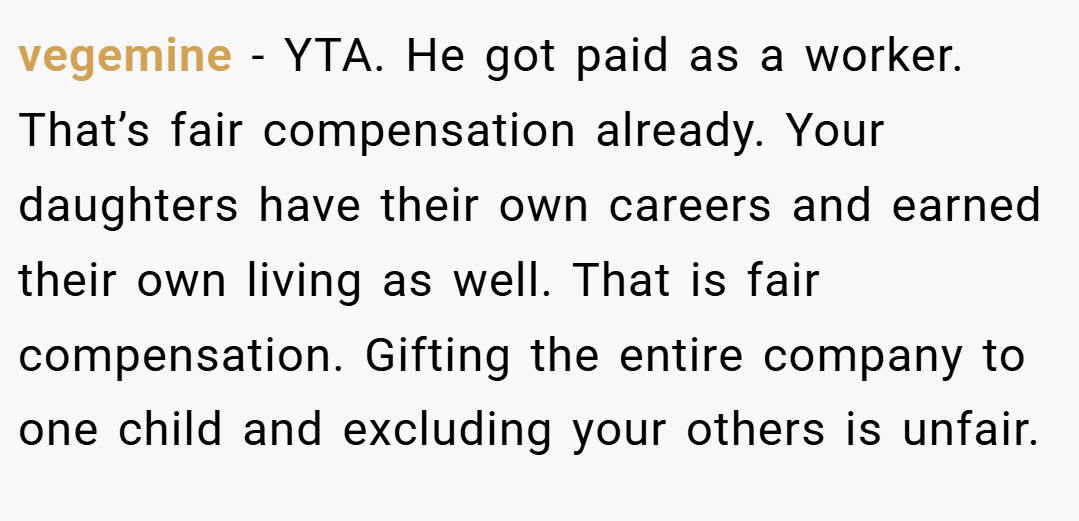 vegemine − YTA. He got paid as a worker. That’s fair compensation already. Your daughters have their own careers and earned their own living as well. That is fair compensation. Gifting the entire company to one child and excluding your others is unfair.