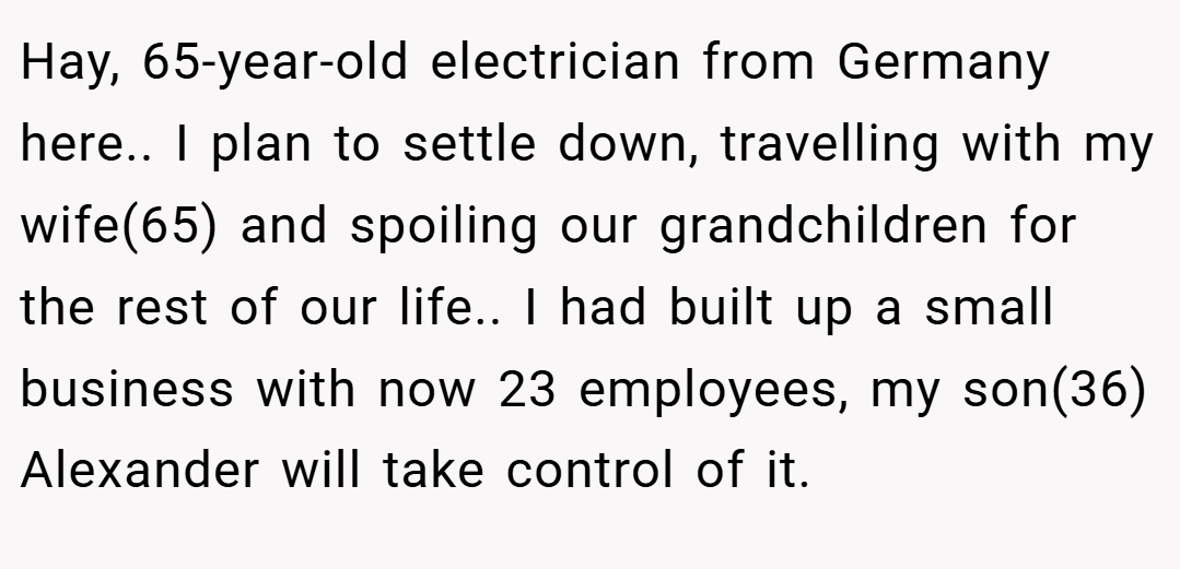 Hay, 65-year-old electrician from Germany here.. I plan to settle down, travelling with my wife(65) and spoiling our grandchildren for the rest of our life.. I had built up a small business with now 23 employees, my son(36) Alexander will take control of it.