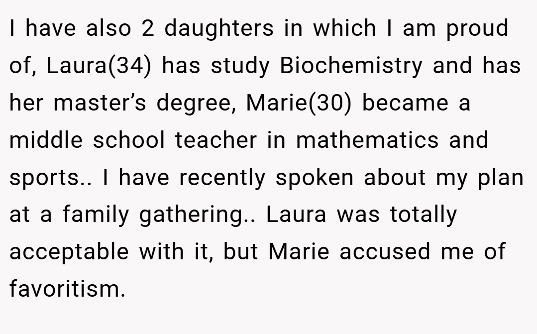 I have also 2 daughters in which I am proud of, Laura(34) has study Biochemistry and has her master’s degree, Marie(30) became a middle school teacher in mathematics and sports.. I have recently spoken about my plan at a family gathering.. Laura was totally acceptable with it, but Marie accused me of favoritism.
