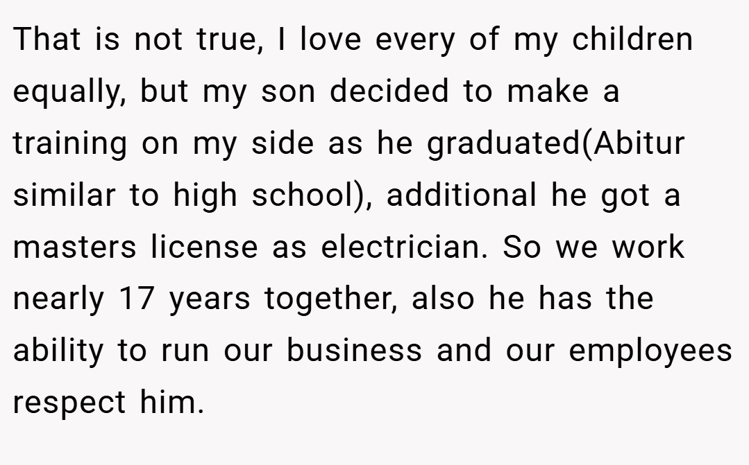 That is not true, I love every of my children equally, but my son decided to make a training on my side as he graduated(Abitur similar to high school), additional he got a masters license as electrician. So we work nearly 17 years together, also he has the ability to run our business and our employees respect him.
