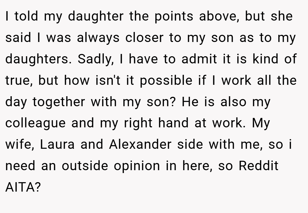 I told my daughter the points above, but she said I was always closer to my son as to my daughters. Sadly, I have to admit it is kind of true, but how isn't it possible if I work all the day together with my son? He is also my colleague and my right hand at work. My wife, Laura and Alexander side with me, so i need an outside opinion in here, so Reddit AITA?