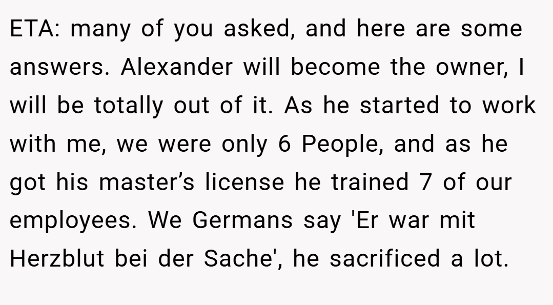 ETA: many of you asked, and here are some answers. Alexander will become the owner, I will be totally out of it. As he started to work with me, we were only 6 People, and as he got his master’s license he trained 7 of our employees. We Germans say 'Er war mit Herzblut bei der Sache', he sacrificed a lot.
