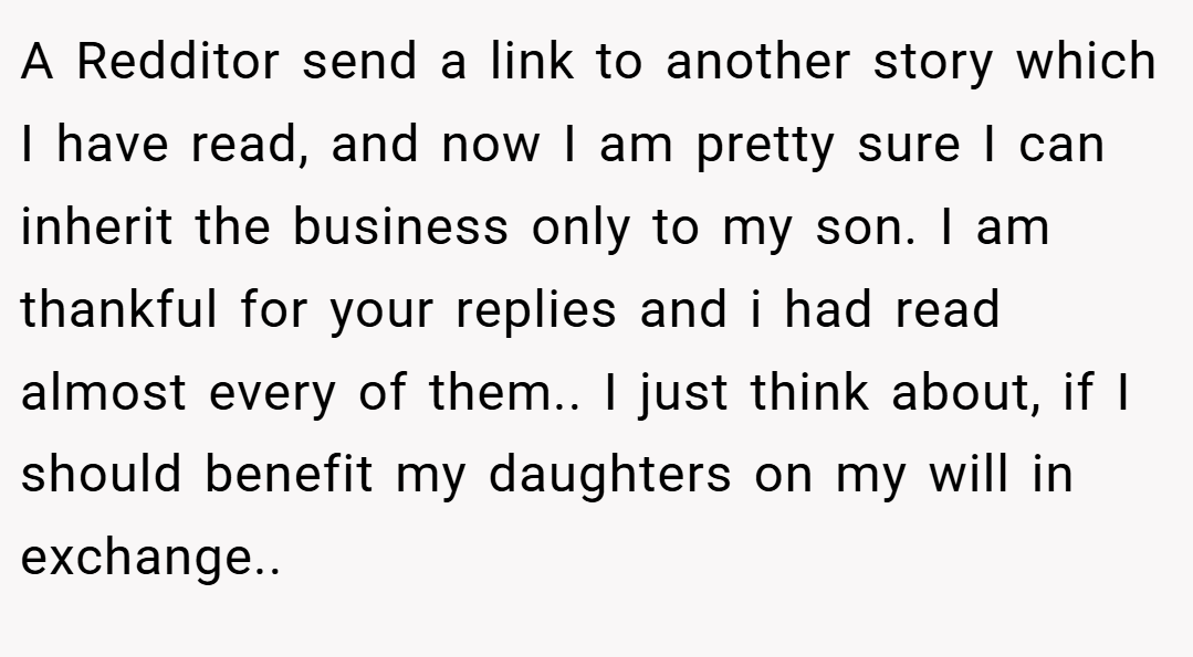 A Redditor send a link to another story which I have read, and now I am pretty sure I can inherit the business only to my son. I am thankful for your replies and i had read almost every of them.. I just think about, if I should benefit my daughters on my will in exchange.. ​