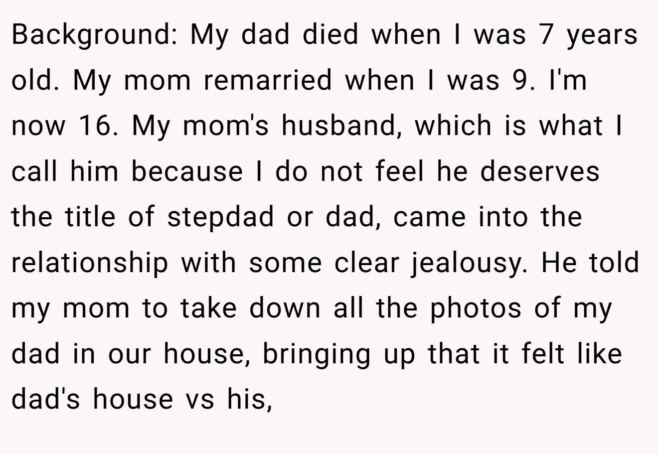 Background: My dad died when I was 7 years old. My mom remarried when I was 9. I'm now 16. My mom's husband, which is what I call him because I do not feel he deserves the title of stepdad or dad, came into the relationship with some clear jealousy. He told my mom to take down all the photos of my dad in our house, bringing up that it felt like dad's house vs his,