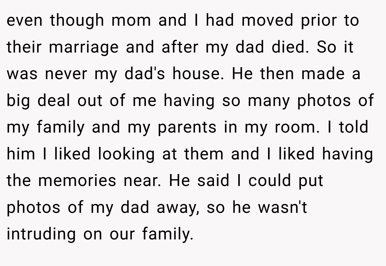 even though mom and I had moved prior to their marriage and after my dad died. So it was never my dad's house. He then made a big deal out of me having so many photos of my family and my parents in my room. I told him I liked looking at them and I liked having the memories near. He said I could put photos of my dad away, so he wasn't intruding on our family.