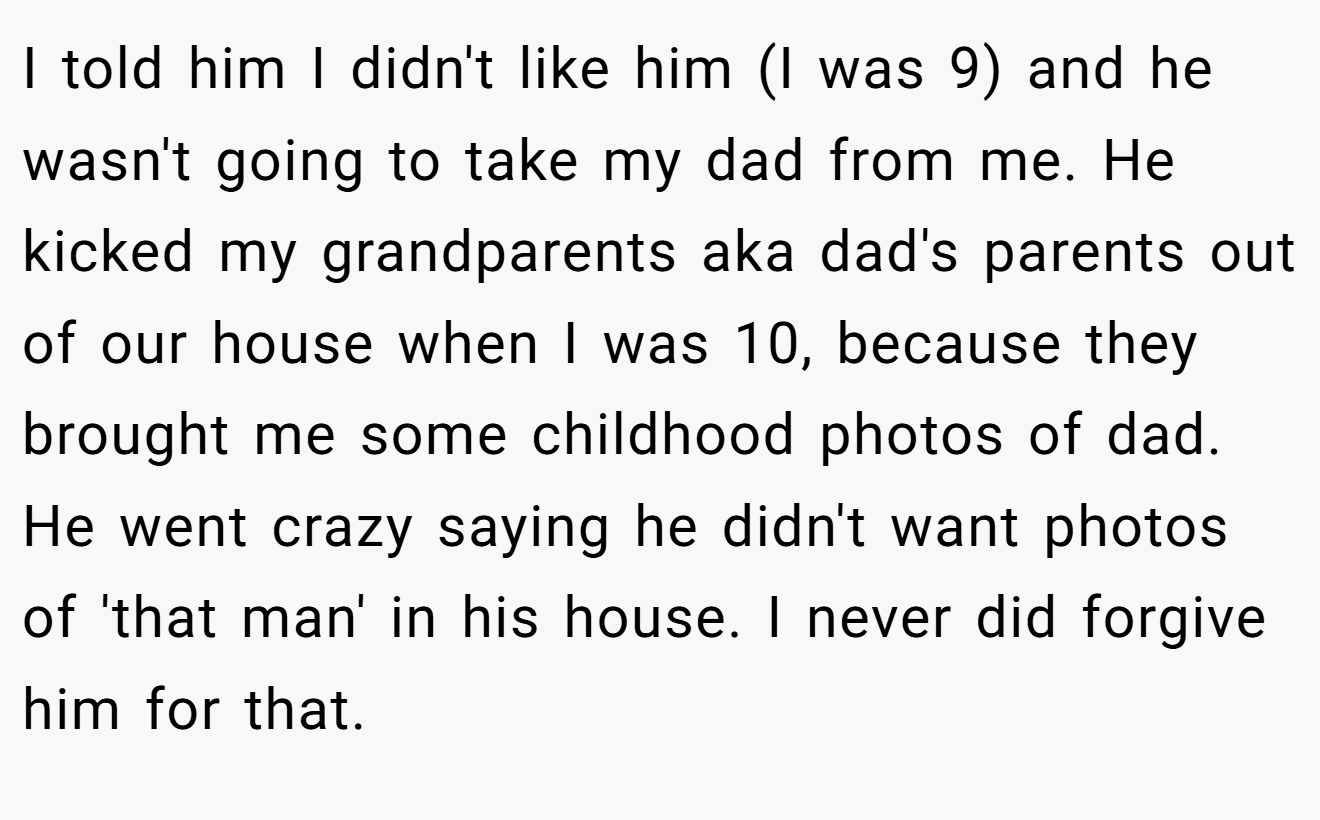 I told him I didn't like him (I was 9) and he wasn't going to take my dad from me. He kicked my grandparents aka dad's parents out of our house when I was 10, because they brought me some childhood photos of dad. He went crazy saying he didn't want photos of 'that man' in his house. I never did forgive him for that.