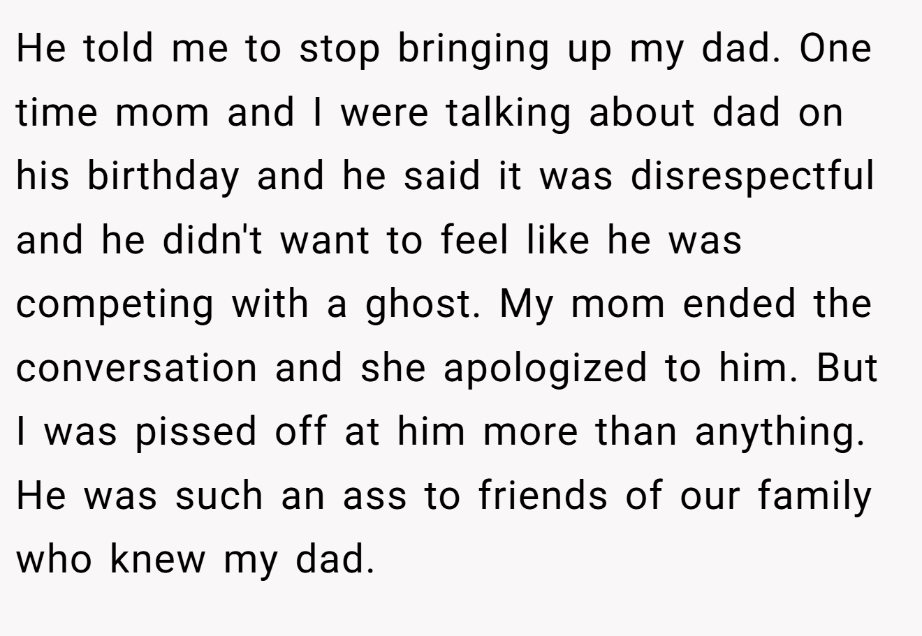 He told me to stop bringing up my dad. One time mom and I were talking about dad on his birthday and he said it was disrespectful and he didn't want to feel like he was competing with a ghost. My mom ended the conversation and she apologized to him. But I was pissed off at him more than anything. He was such an ass to friends of our family who knew my dad.