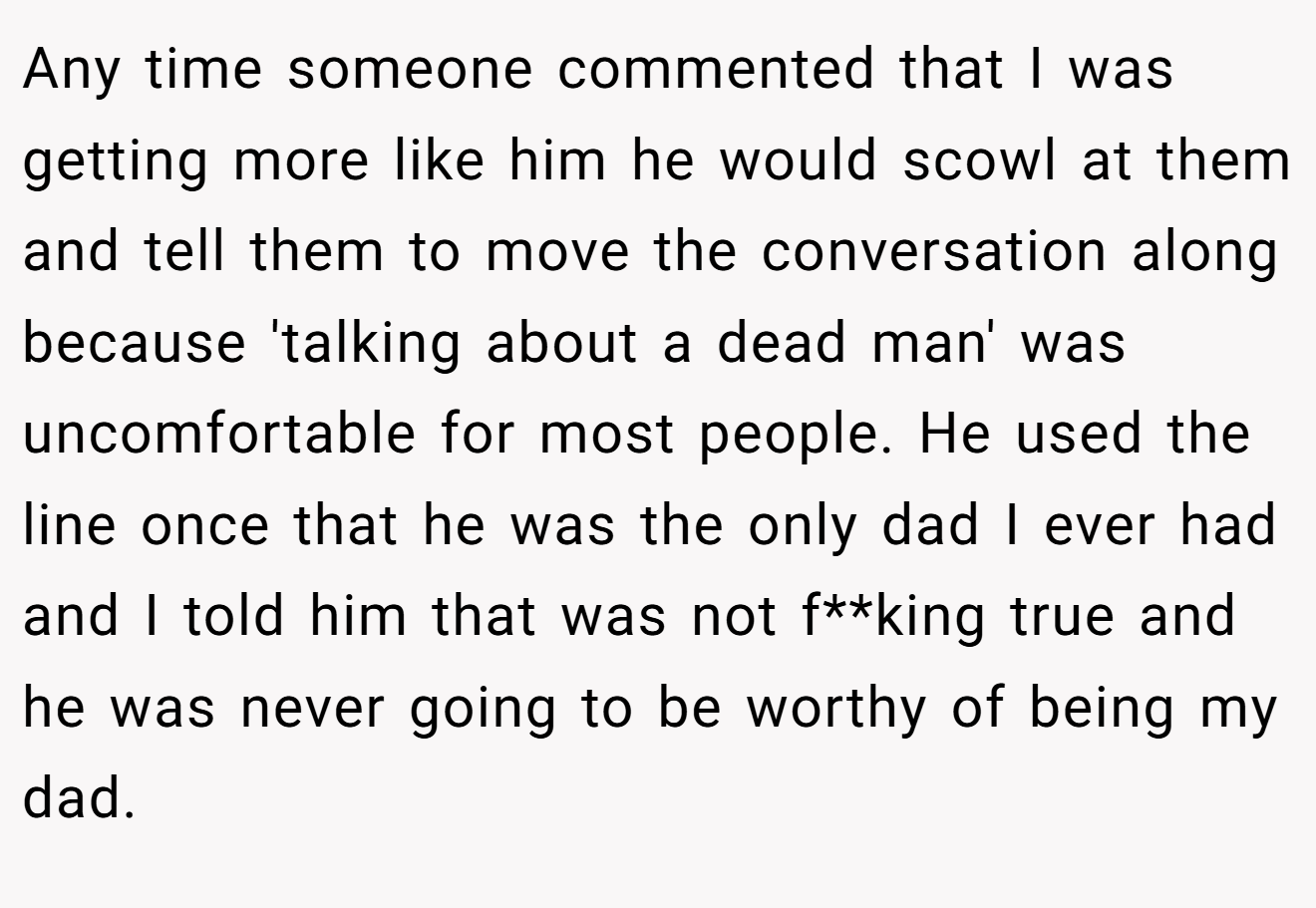 Any time someone commented that I was getting more like him he would scowl at them and tell them to move the conversation along because 'talking about a dead man' was uncomfortable for most people. He used the line once that he was the only dad I ever had and I told him that was not f**king true and he was never going to be worthy of being my dad.