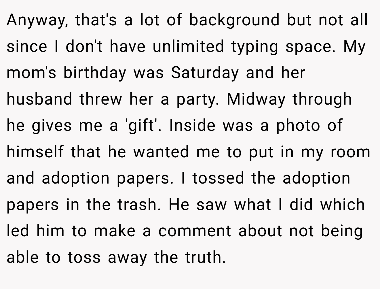 Anyway, that's a lot of background but not all since I don't have unlimited typing space. My mom's birthday was Saturday and her husband threw her a party. Midway through he gives me a 'gift'. Inside was a photo of himself that he wanted me to put in my room and adoption papers. I tossed the adoption papers in the trash. He saw what I did which led him to make a comment about not being able to toss away the truth.
