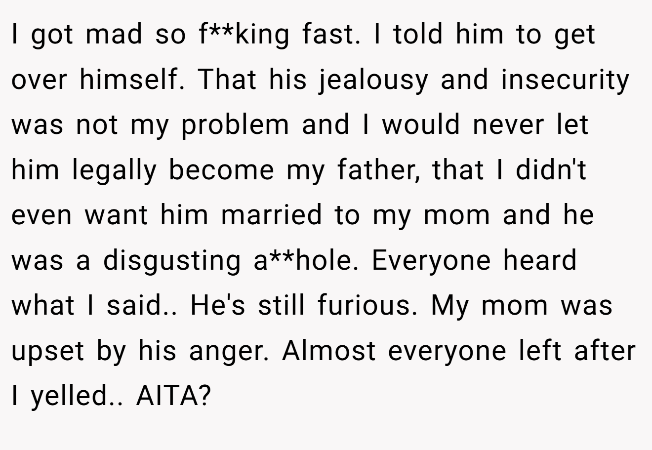 I got mad so f**king fast. I told him to get over himself. That his jealousy and insecurity was not my problem and I would never let him legally become my father, that I didn't even want him married to my mom and he was a disgusting a**hole. Everyone heard what I said.. He's still furious. My mom was upset by his anger. Almost everyone left after I yelled.. AITA?