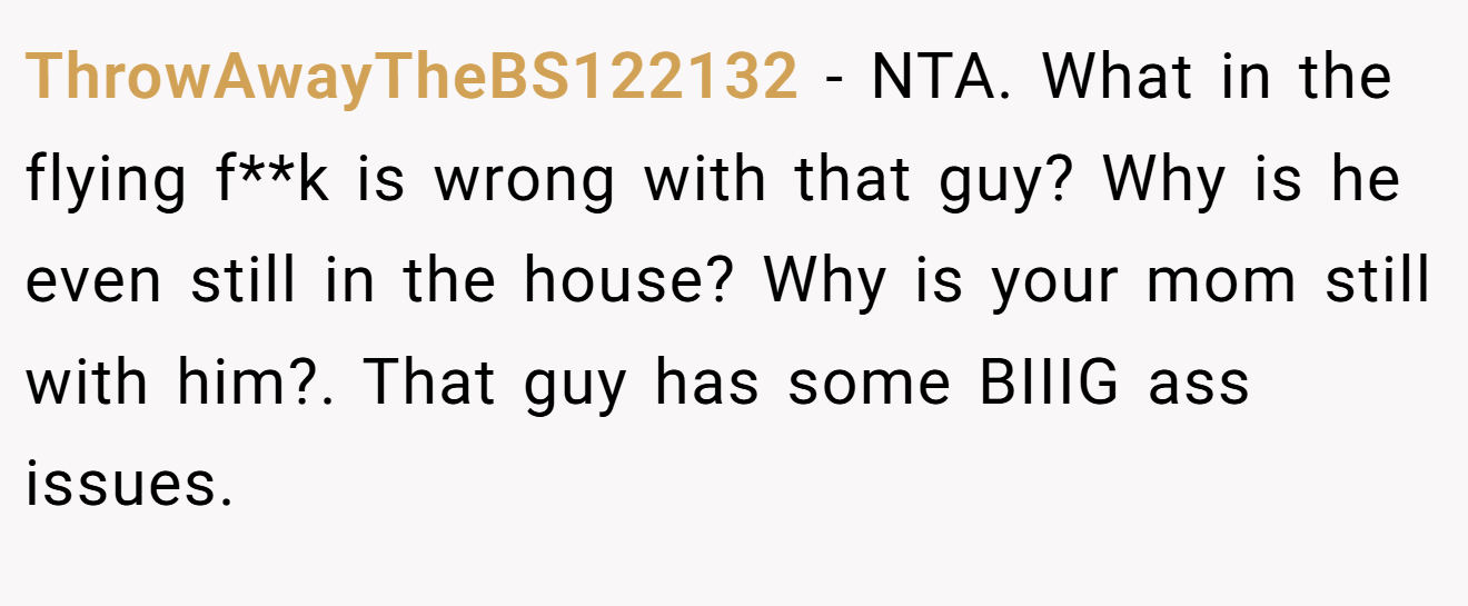 ThrowAwayTheBS122132 − NTA. What in the flying f**k is wrong with that guy? Why is he even still in the house? Why is your mom still with him?. That guy has some BIIIG ass issues.