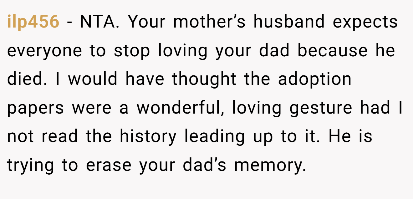 ilp456 − NTA. Your mother’s husband expects everyone to stop loving your dad because he died. I would have thought the adoption papers were a wonderful, loving gesture had I not read the history leading up to it. He is trying to erase your dad’s memory.