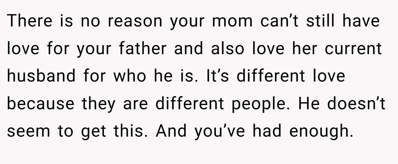 There is no reason your mom can’t still have love for your father and also love her current husband for who he is. It’s different love because they are different people. He doesn’t seem to get this. And you’ve had enough.