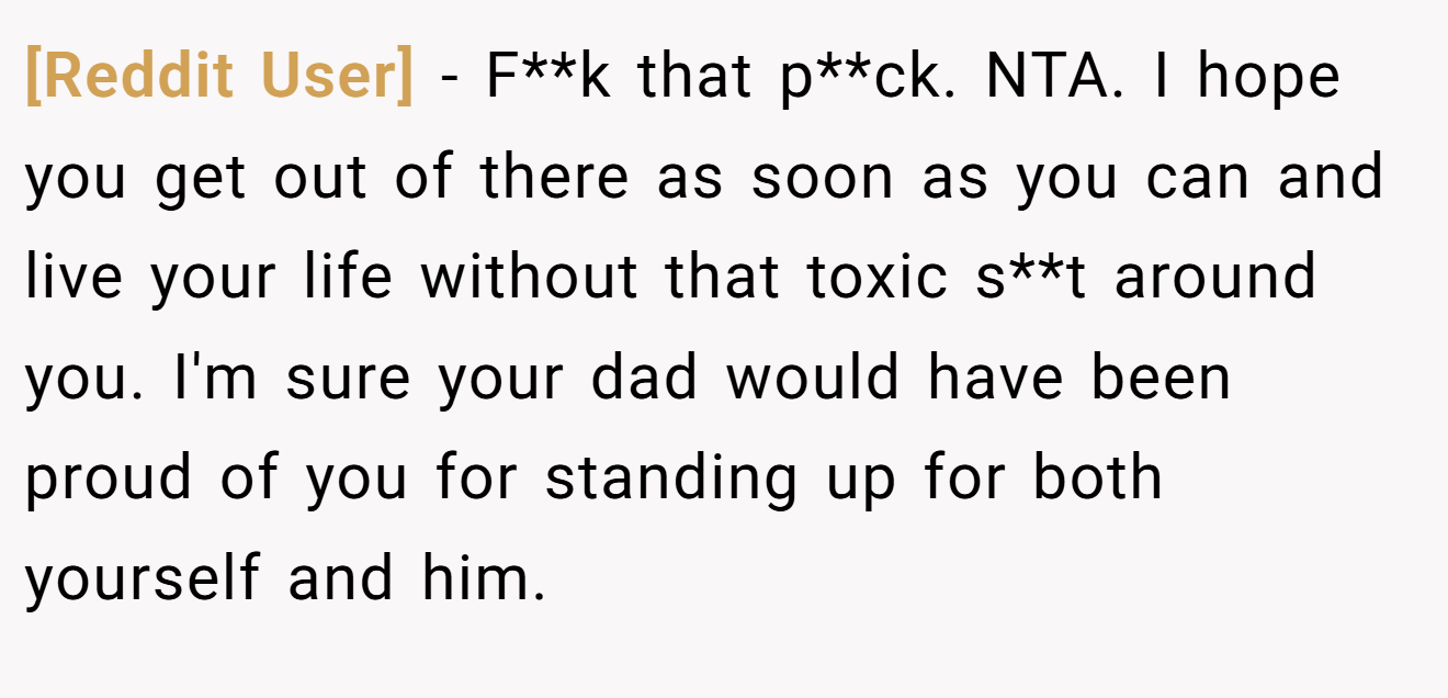 [Reddit User] − F**k that p**ck. NTA. I hope you get out of there as soon as you can and live your life without that toxic s**t around you. I'm sure your dad would have been proud of you for standing up for both yourself and him.