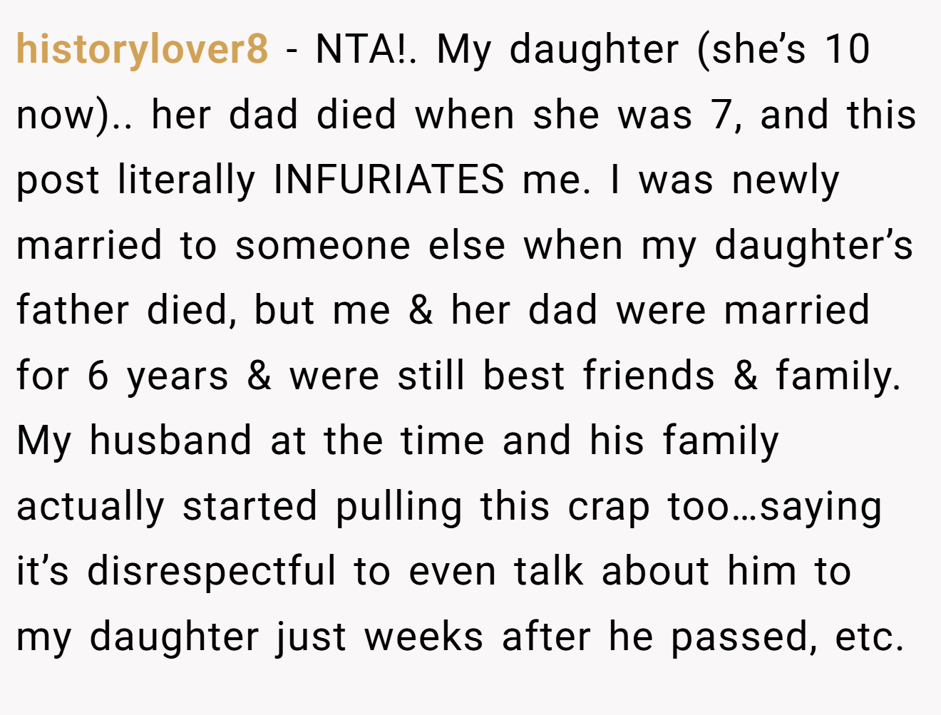 historylover8 − NTA!. My daughter (she’s 10 now).. her dad died when she was 7, and this post literally INFURIATES me. I was newly married to someone else when my daughter’s father died, but me & her dad were married for 6 years & were still best friends & family. My husband at the time and his family actually started pulling this crap too…saying it’s disrespectful to even talk about him to my daughter just weeks after he passed, etc.