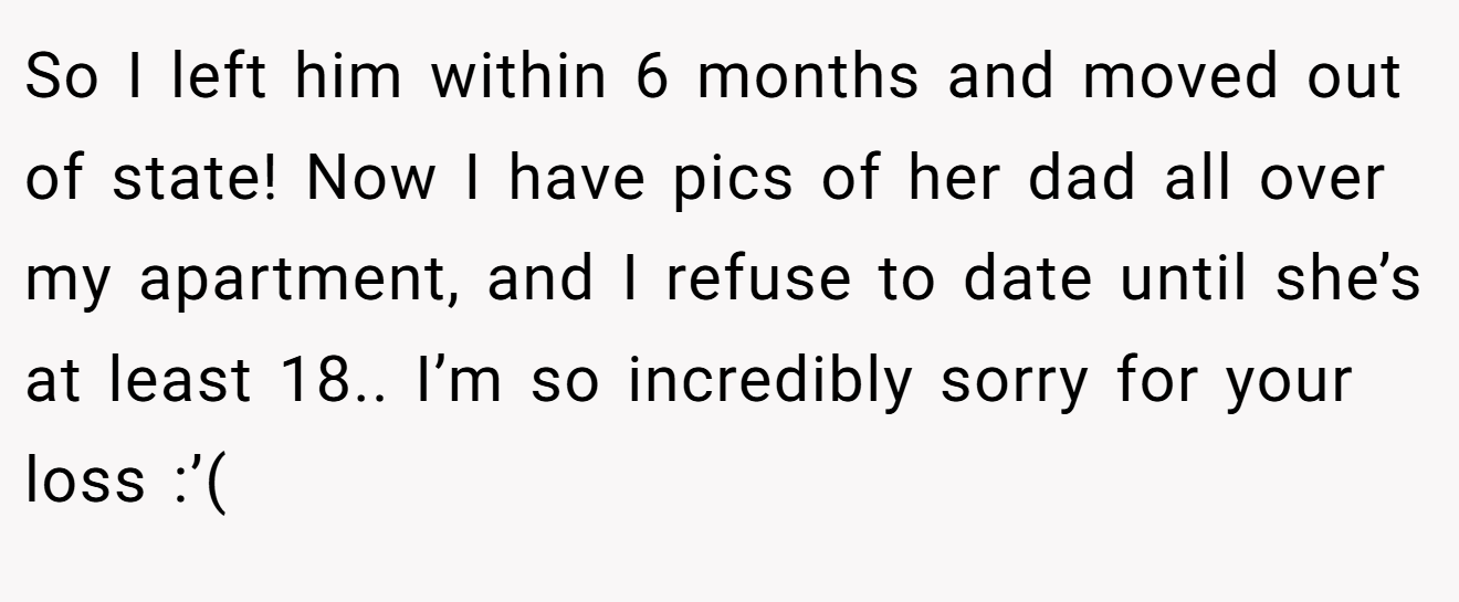So I left him within 6 months and moved out of state! Now I have pics of her dad all over my apartment, and I refuse to date until she’s at least 18.. I’m so incredibly sorry for your loss :’(