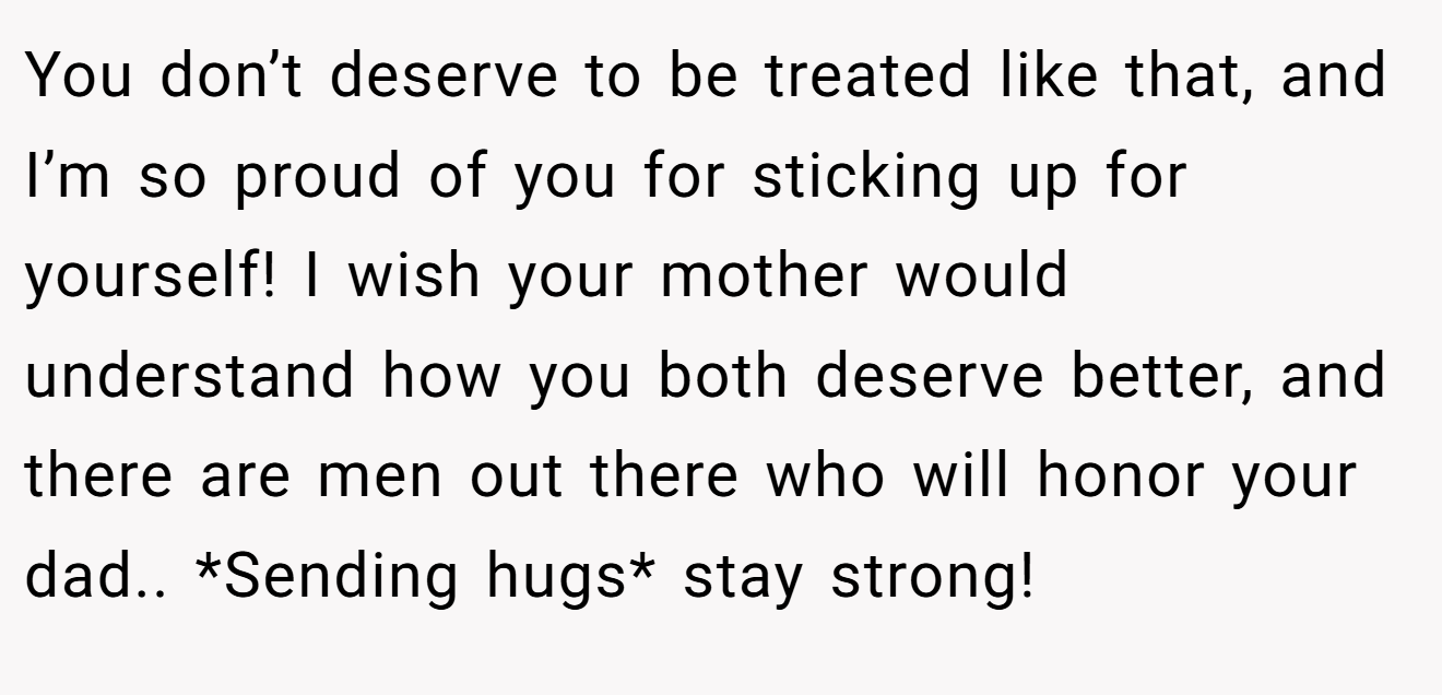 You don’t deserve to be treated like that, and I’m so proud of you for sticking up for yourself! I wish your mother would understand how you both deserve better, and there are men out there who will honor your dad.. *Sending hugs* stay strong!