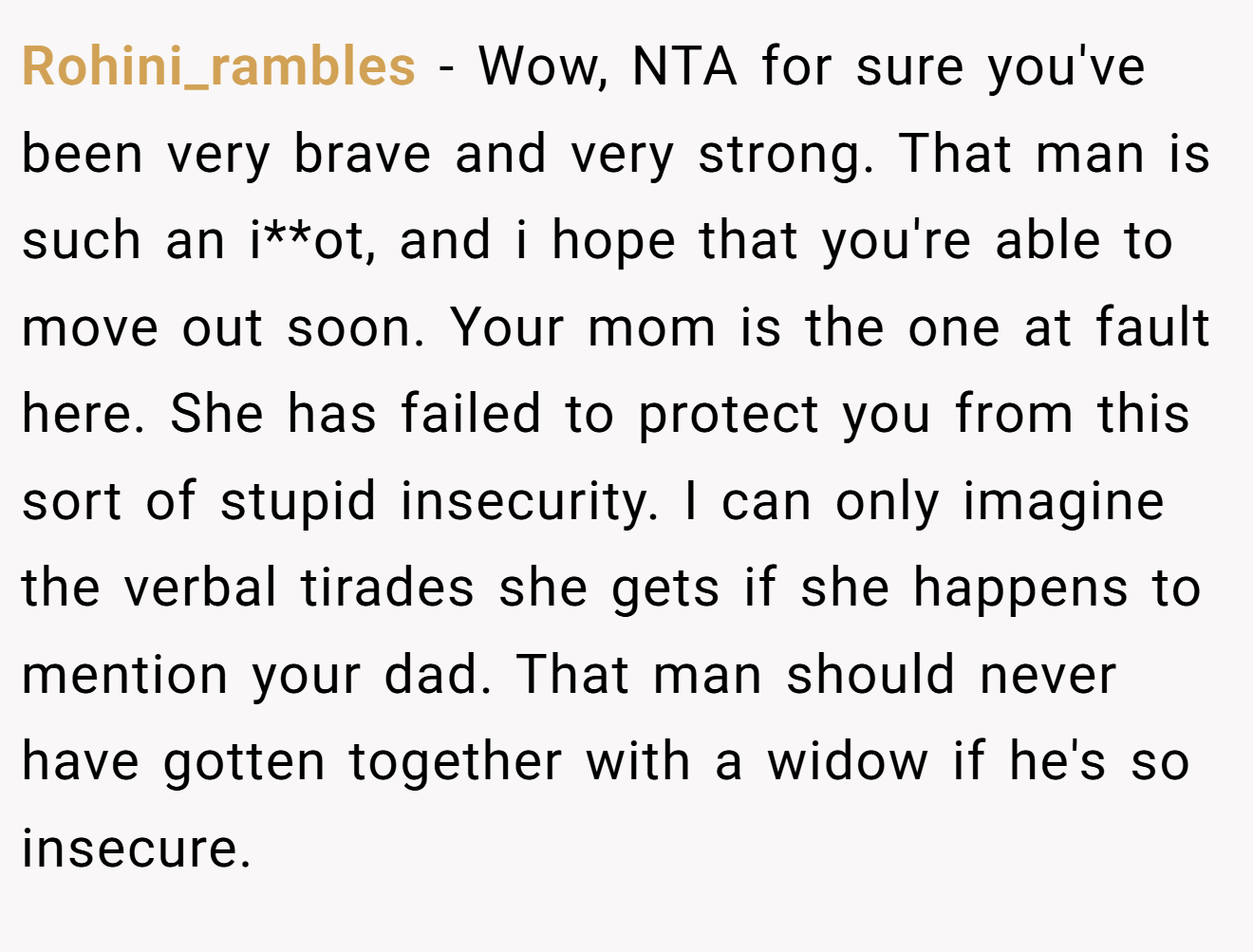 Rohini_rambles − Wow, NTA for sure you've been very brave and very strong. That man is such an i**ot, and i hope that you're able to move out soon. Your mom is the one at fault here. She has failed to protect you from this sort of stupid insecurity. I can only imagine the verbal tirades she gets if she happens to mention your dad. That man should never have gotten together with a widow if he's so insecure.