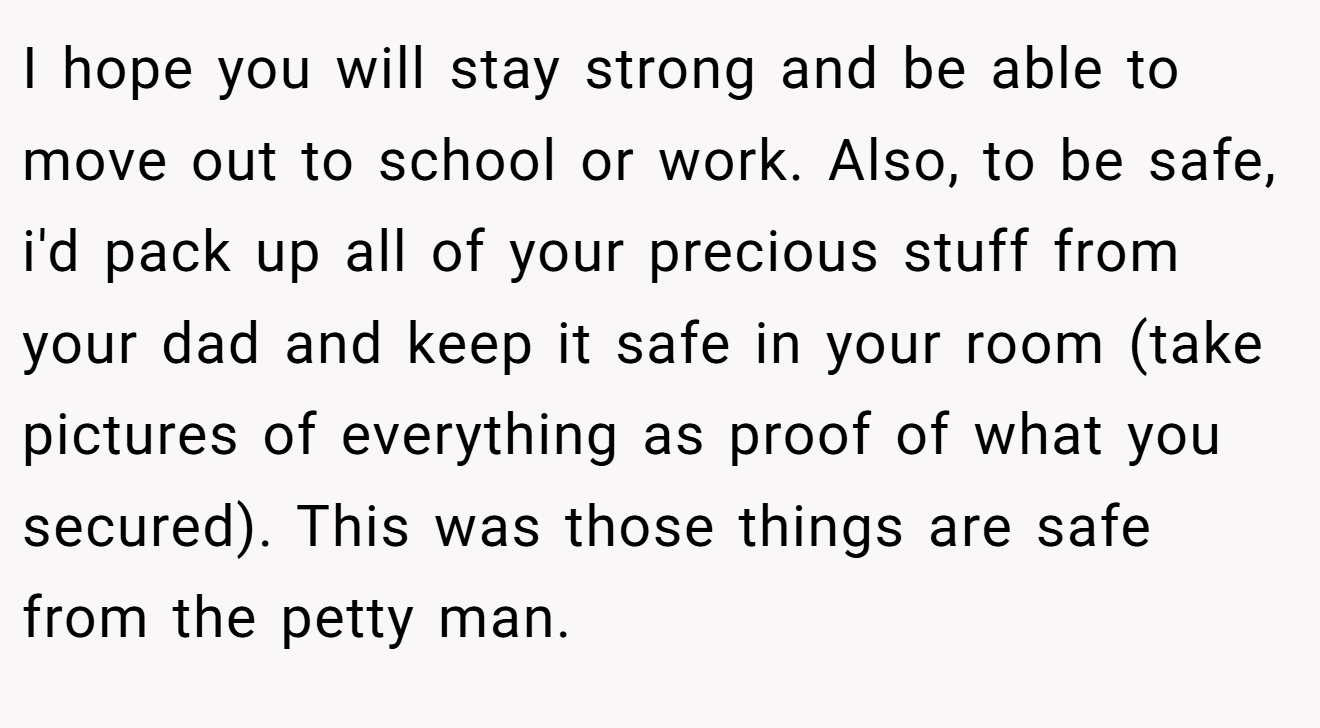 I hope you will stay strong and be able to move out to school or work. Also, to be safe, i'd pack up all of your precious stuff from your dad and keep it safe in your room (take pictures of everything as proof of what you secured). This was those things are safe from the petty man.