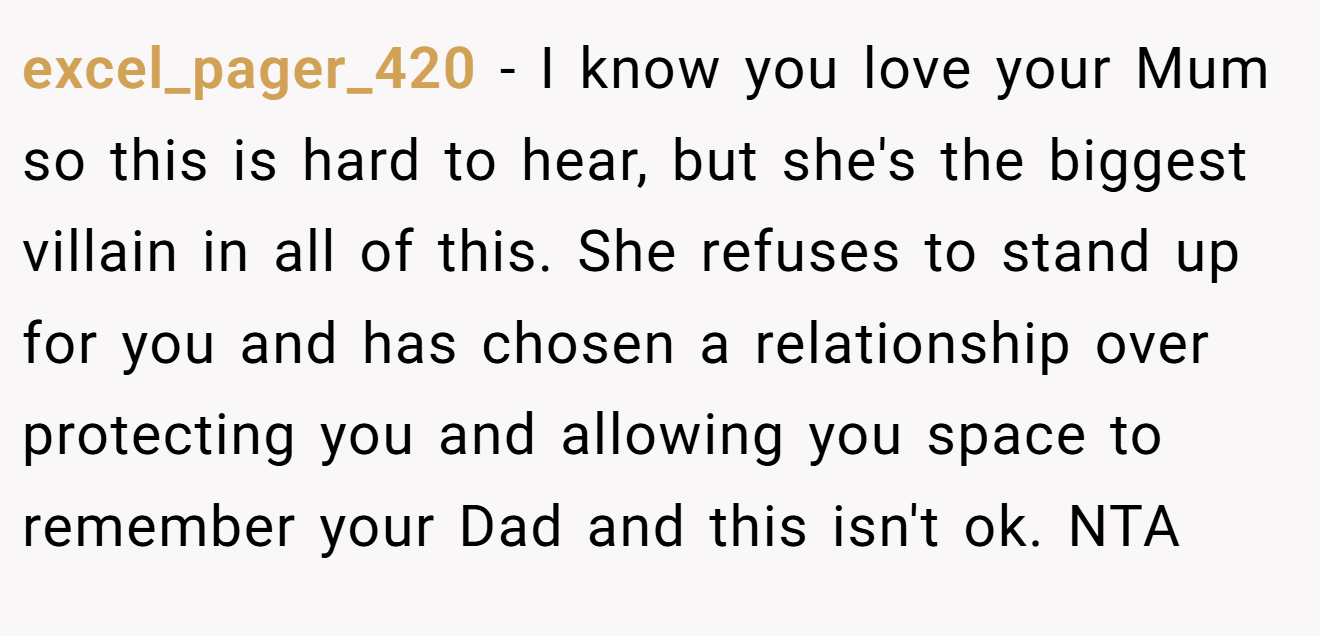excel_pager_420 − I know you love your Mum so this is hard to hear, but she's the biggest villain in all of this. She refuses to stand up for you and has chosen a relationship over protecting you and allowing you space to remember your Dad and this isn't ok. NTA