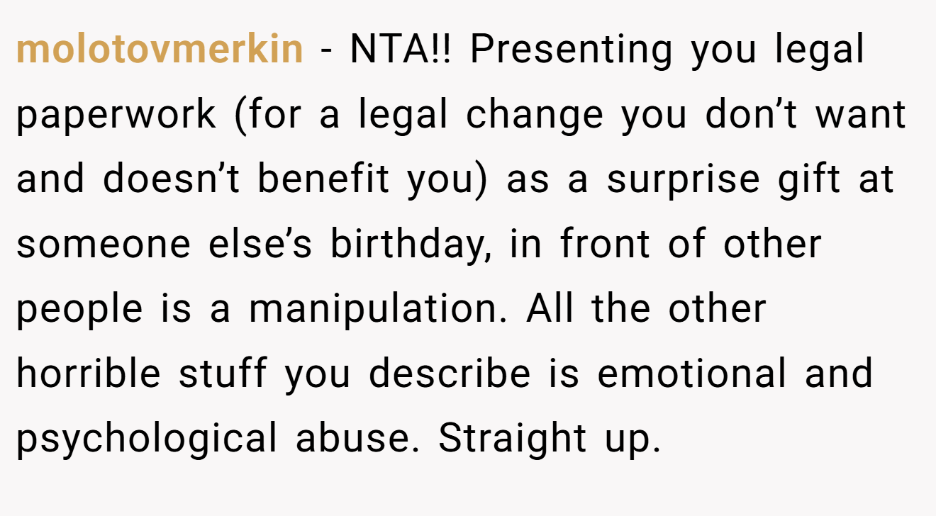 molotovmerkin − NTA!! Presenting you legal paperwork (for a legal change you don’t want and doesn’t benefit you) as a surprise gift at someone else’s birthday, in front of other people is a manipulation. All the other horrible stuff you describe is emotional and psychological abuse. Straight up.