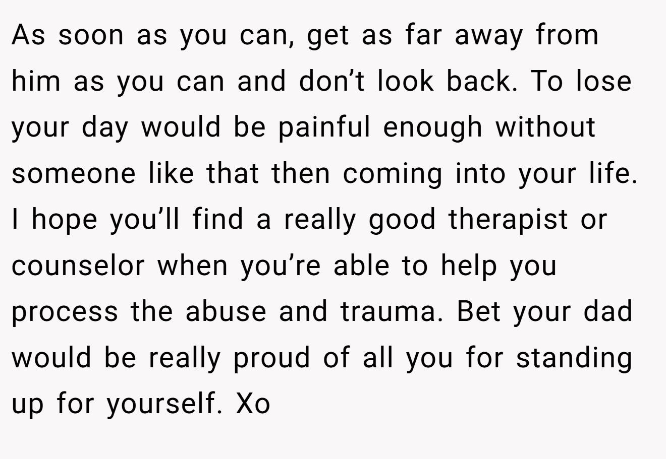 As soon as you can, get as far away from him as you can and don’t look back. To lose your day would be painful enough without someone like that then coming into your life. I hope you’ll find a really good therapist or counselor when you’re able to help you process the abuse and trauma. Bet your dad would be really proud of all you for standing up for yourself. Xo