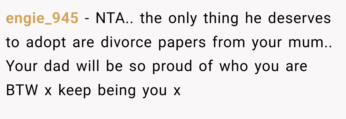 engie_945 − NTA.. the only thing he deserves to adopt are divorce papers from your mum.. Your dad will be so proud of who you are BTW x keep being you x