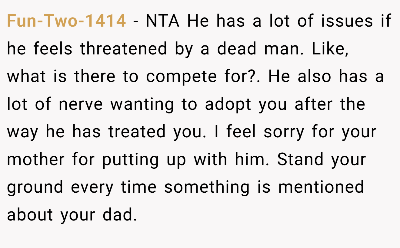 Fun-Two-1414 − NTA He has a lot of issues if he feels threatened by a dead man. Like, what is there to compete for?. He also has a lot of nerve wanting to adopt you after the way he has treated you. I feel sorry for your mother for putting up with him. Stand your ground every time something is mentioned about your dad.