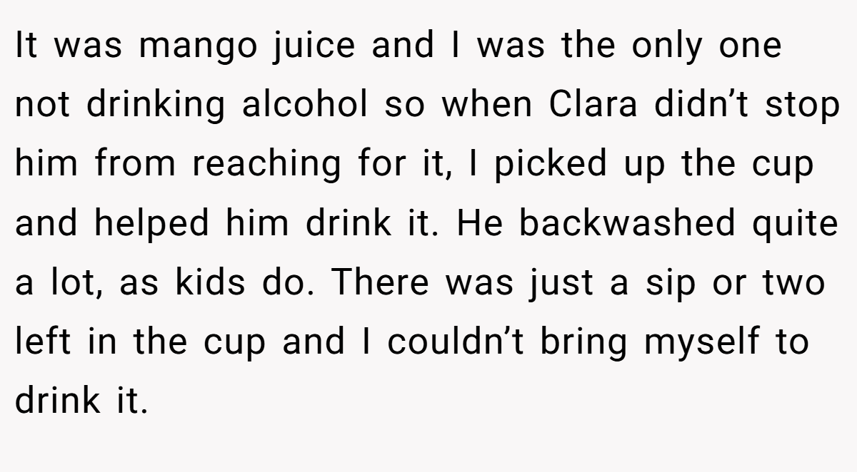 It was mango juice and I was the only one not drinking alcohol so when Clara didn’t stop him from reaching for it, I picked up the cup and helped him drink it. He backwashed quite a lot, as kids do. There was just a sip or two left in the cup and I couldn’t bring myself to drink it.