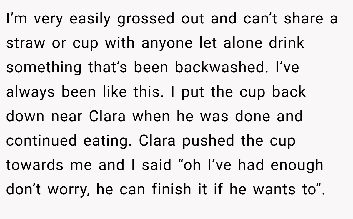 I’m very easily grossed out and can’t share a straw or cup with anyone let alone drink something that’s been backwashed. I’ve always been like this. I put the cup back down near Clara when he was done and continued eating. Clara pushed the cup towards me and I said “oh I’ve had enough don’t worry, he can finish it if he wants to”.