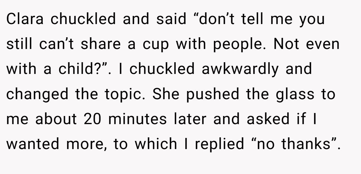 Clara chuckled and said “don’t tell me you still can’t share a cup with people. Not even with a child?”. I chuckled awkwardly and changed the topic. She pushed the glass to me about 20 minutes later and asked if I wanted more, to which I replied “no thanks”.