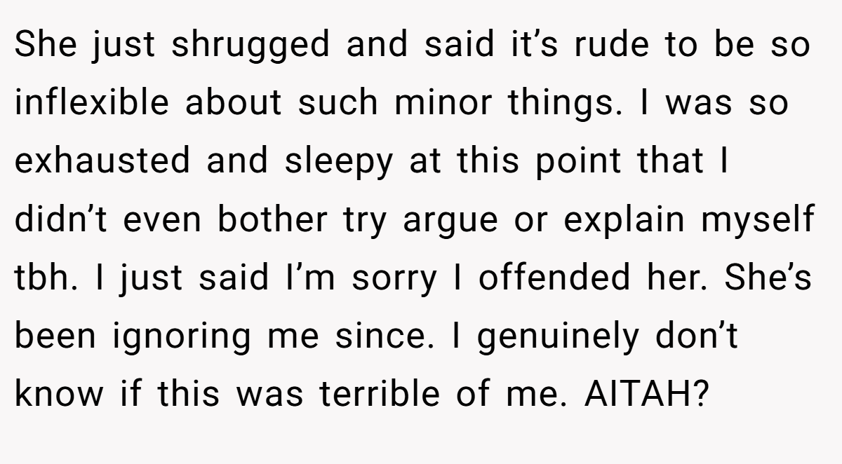 She just shrugged and said it’s rude to be so inflexible about such minor things. I was so exhausted and sleepy at this point that I didn’t even bother try argue or explain myself tbh. I just said I’m sorry I offended her. She’s been ignoring me since. I genuinely don’t know if this was terrible of me. AITAH?