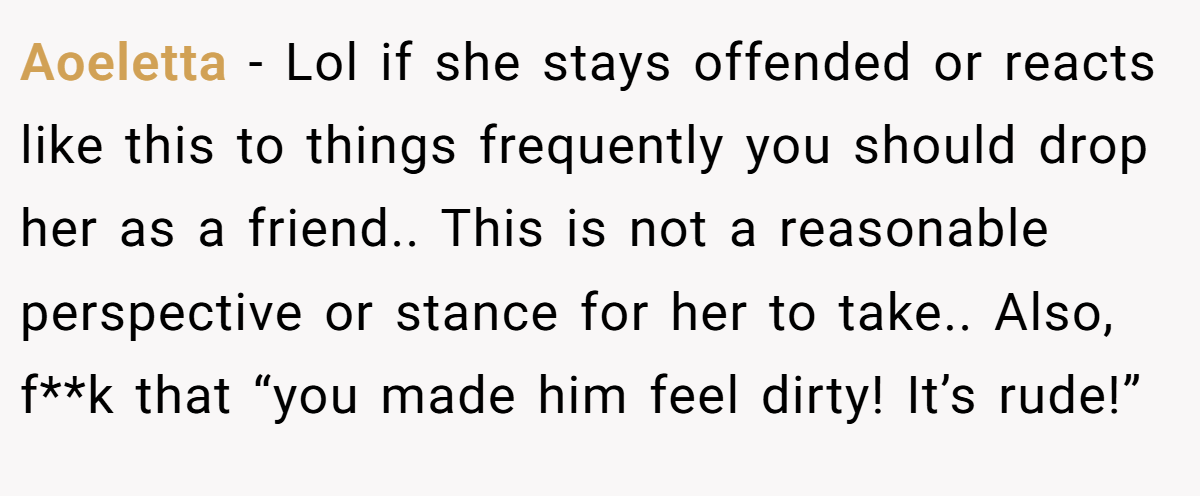 Aoeletta - Lol if she stays offended or reacts like this to things frequently you should drop her as a friend.. This is not a reasonable perspective or stance for her to take.. Also, f**k that “you made him feel dirty! It’s rude!”