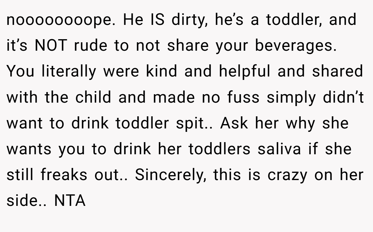 noooooooope. He IS dirty, he’s a toddler, and it’s NOT rude to not share your beverages. You literally were kind and helpful and shared with the child and made no fuss simply didn’t want to drink toddler spit.. Ask her why she wants you to drink her toddlers saliva if she still freaks out.. Sincerely, this is crazy on her side.. NTA