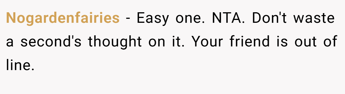 Nogardenfairies - Easy one. NTA. Don't waste a second's thought on it. Your friend is out of line.