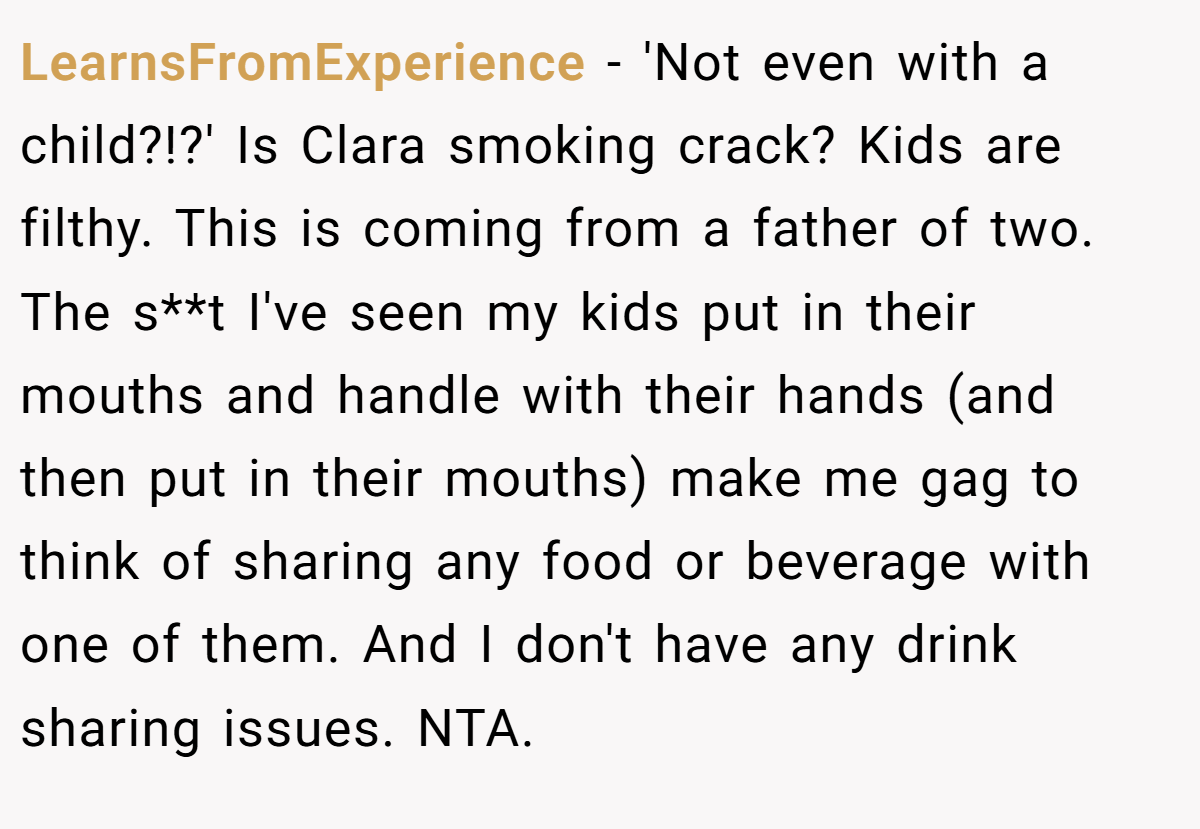 LearnsFromExperience - 'Not even with a child?!?' Is Clara smoking crack? Kids are filthy. This is coming from a father of two. The s**t I've seen my kids put in their mouths and handle with their hands (and then put in their mouths) make me gag to think of sharing any food or beverage with one of them. And I don't have any drink sharing issues. NTA.