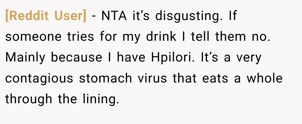 [Reddit User] - NTA it’s disgusting. If someone tries for my drink I tell them no. Mainly because I have Hpilori. It’s a very contagious stomach virus that eats a whole through the lining.