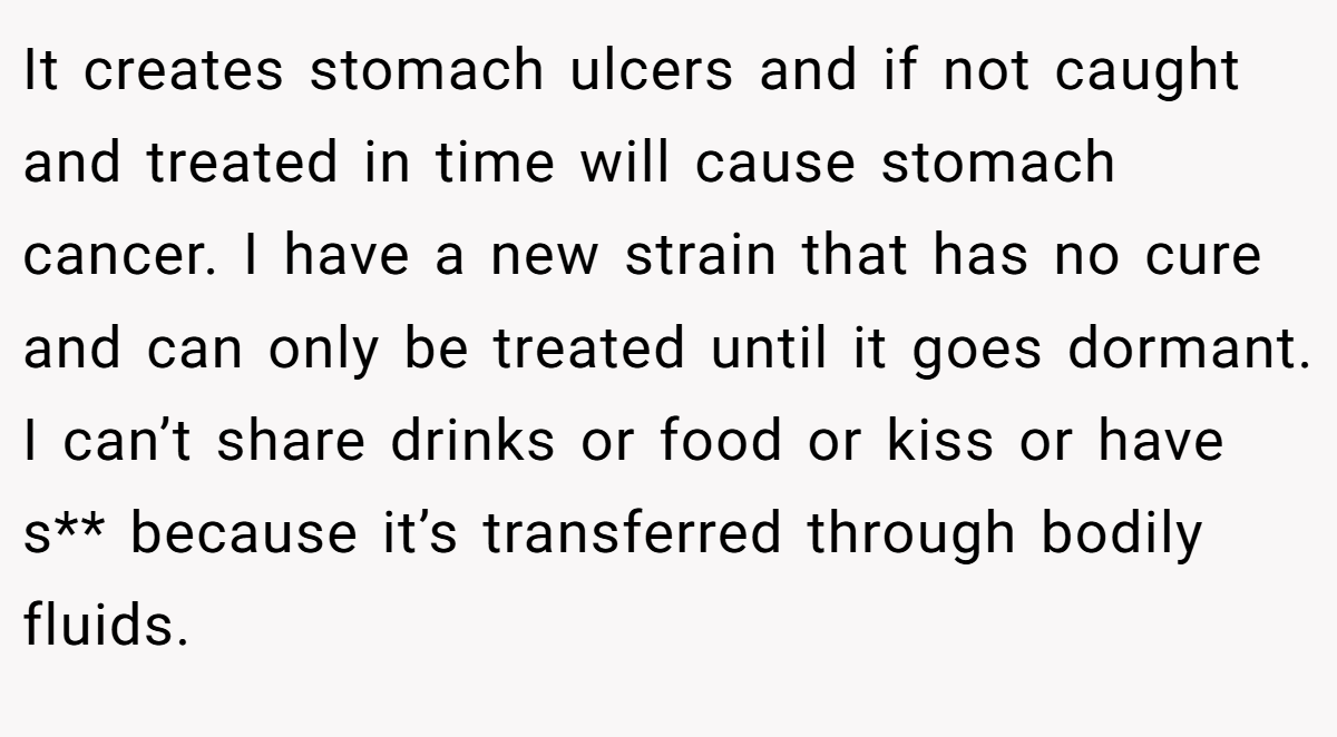 It creates stomach ulcers and if not caught and treated in time will cause stomach cancer. I have a new strain that has no cure and can only be treated until it goes dormant. I can’t share drinks or food or kiss or have s** because it’s transferred through bodily fluids.