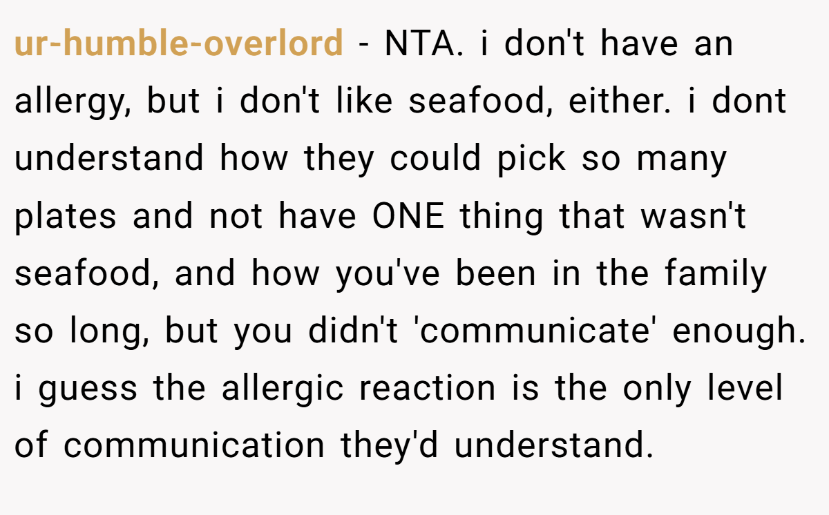 ur-humble-overlord − NTA. i don't have an allergy, but i don't like seafood, either. i dont understand how they could pick so many plates and not have ONE thing that wasn't seafood, and how you've been in the family so long, but you didn't 'communicate' enough. i guess the allergic reaction is the only level of communication they'd understand.