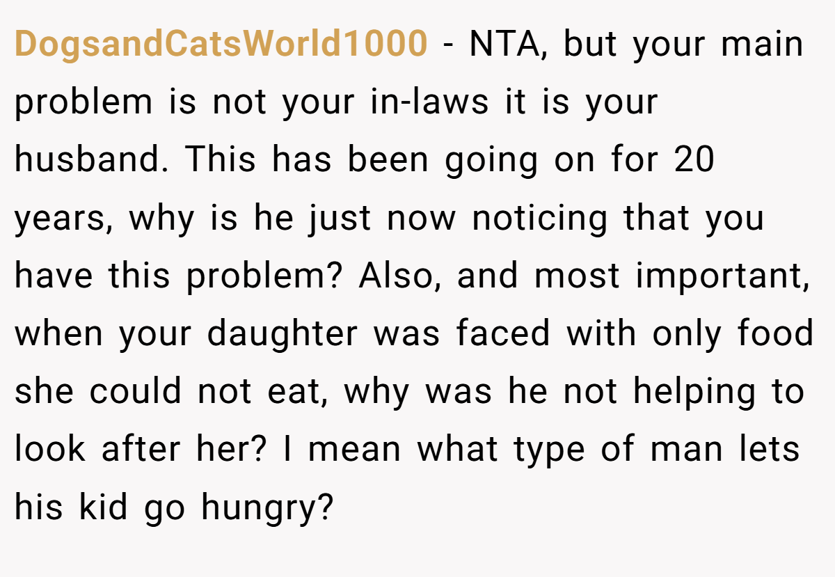 DogsandCatsWorld1000 − NTA, but your main problem is not your in-laws it is your husband. This has been going on for 20 years, why is he just now noticing that you have this problem? Also, and most important, when your daughter was faced with only food she could not eat, why was he not helping to look after her? I mean what type of man lets his kid go hungry?