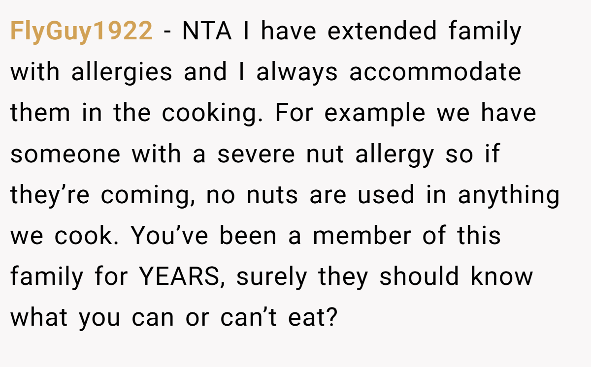 FlyGuy1922 − NTA I have extended family with allergies and I always accommodate them in the cooking. For example we have someone with a severe nut allergy so if they’re coming, no nuts are used in anything we cook. You’ve been a member of this family for YEARS, surely they should know what you can or can’t eat?