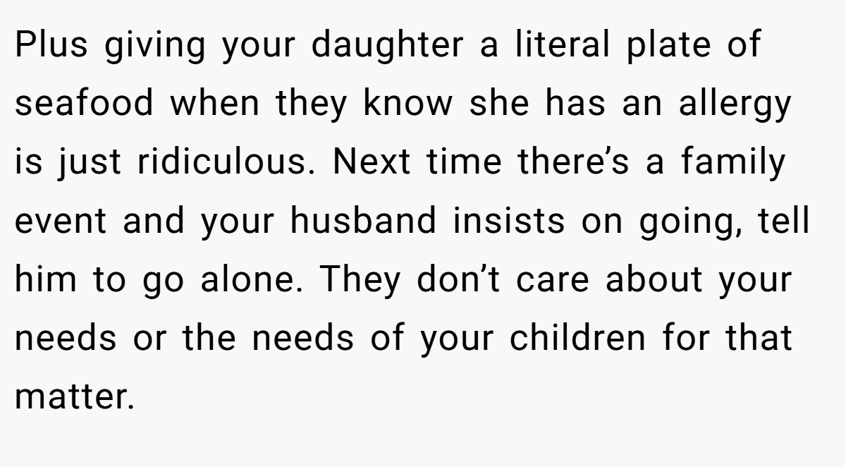 Plus giving your daughter a literal plate of seafood when they know she has an allergy is just ridiculous. Next time there’s a family event and your husband insists on going, tell him to go alone. They don’t care about your needs or the needs of your children for that matter.