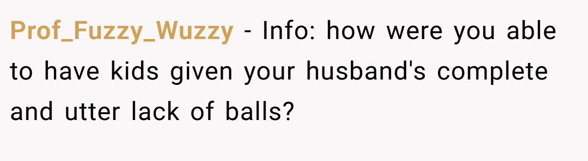 Prof_Fuzzy_Wuzzy − Info: how were you able to have kids given your husband's complete and utter lack of balls?
