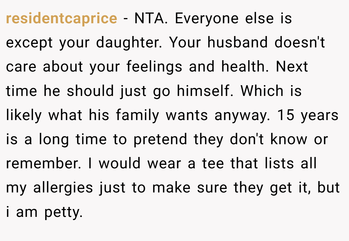 residentcaprice − NTA. Everyone else is except your daughter. Your husband doesn't care about your feelings and health. Next time he should just go himself. Which is likely what his family wants anyway. 15 years is a long time to pretend they don't know or remember. I would wear a tee that lists all my allergies just to make sure they get it, but i am petty.