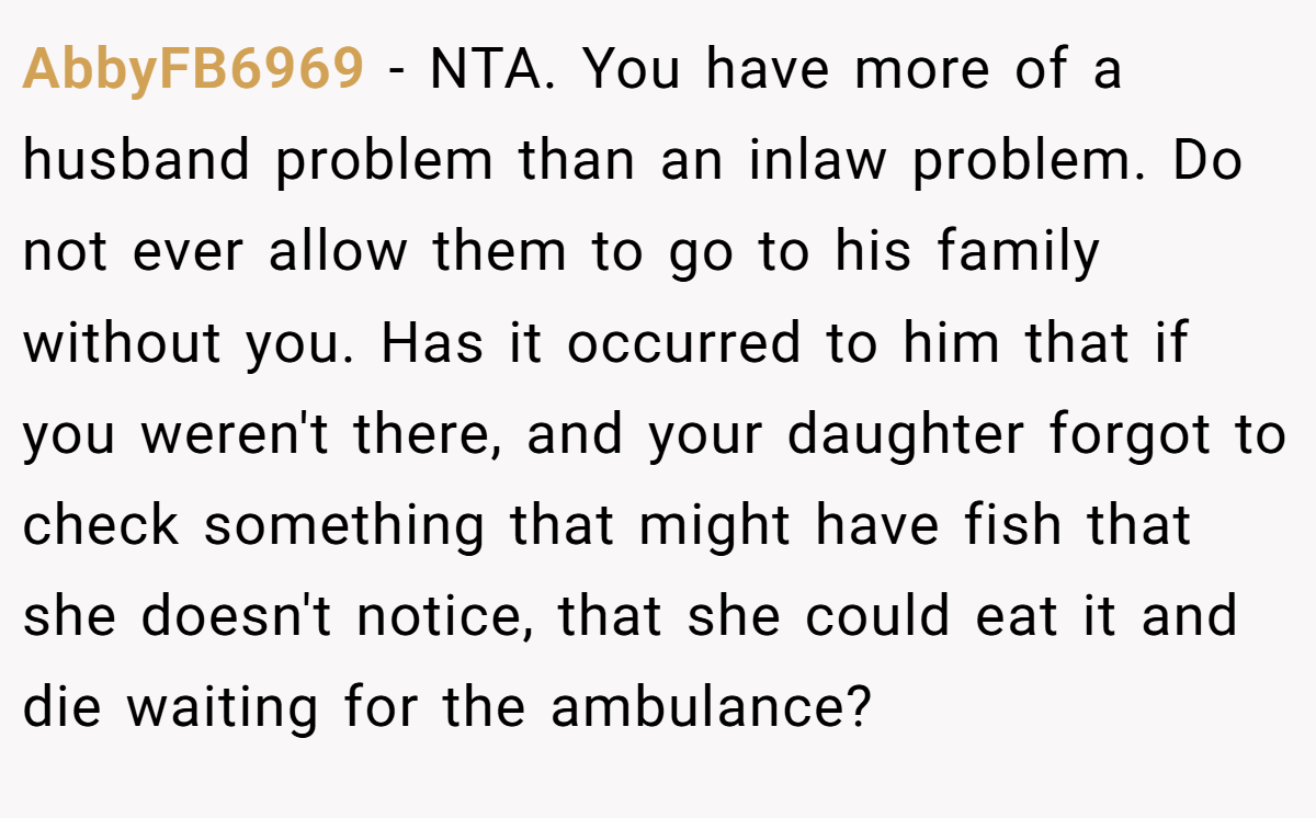 AbbyFB6969 − NTA. You have more of a husband problem than an inlaw problem. Do not ever allow them to go to his family without you. Has it occurred to him that if you weren't there, and your daughter forgot to check something that might have fish that she doesn't notice, that she could eat it and die waiting for the ambulance?