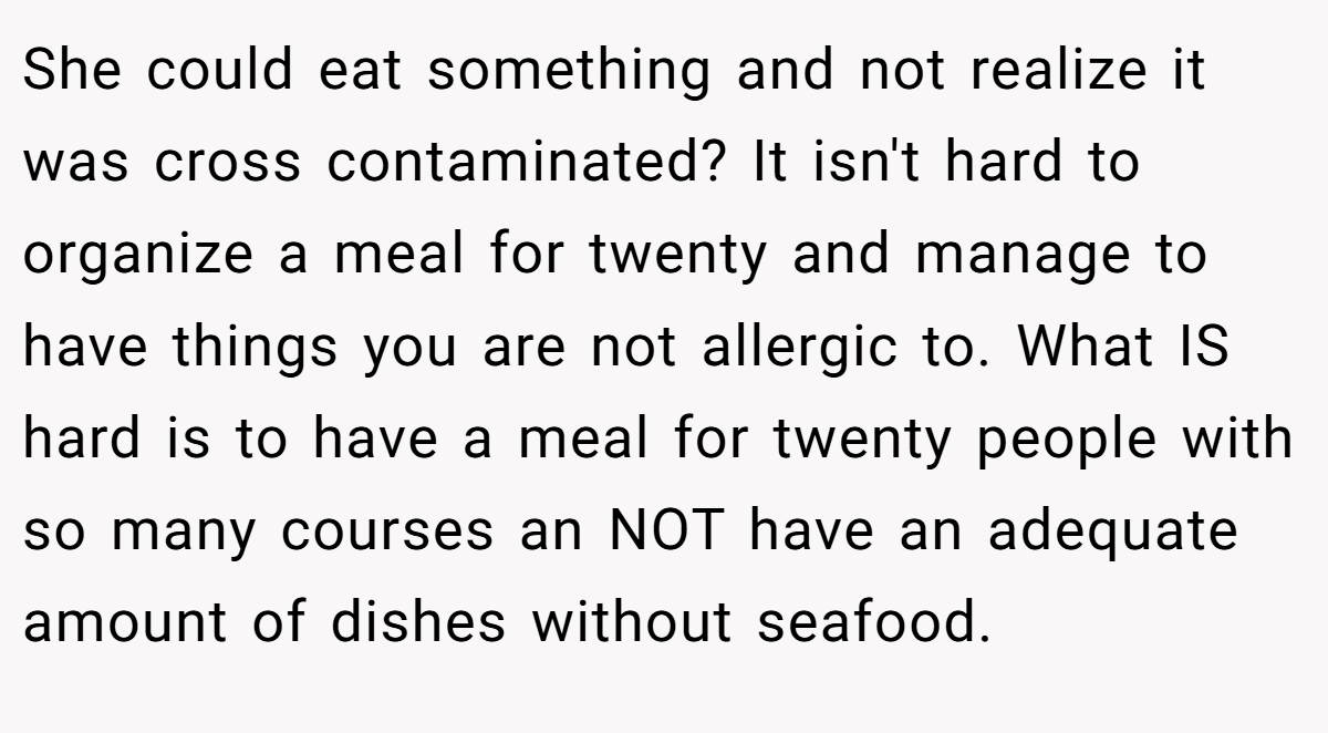 She could eat something and not realize it was cross contaminated? It isn't hard to organize a meal for twenty and manage to have things you are not allergic to. What IS hard is to have a meal for twenty people with so many courses an NOT have an adequate amount of dishes without seafood.