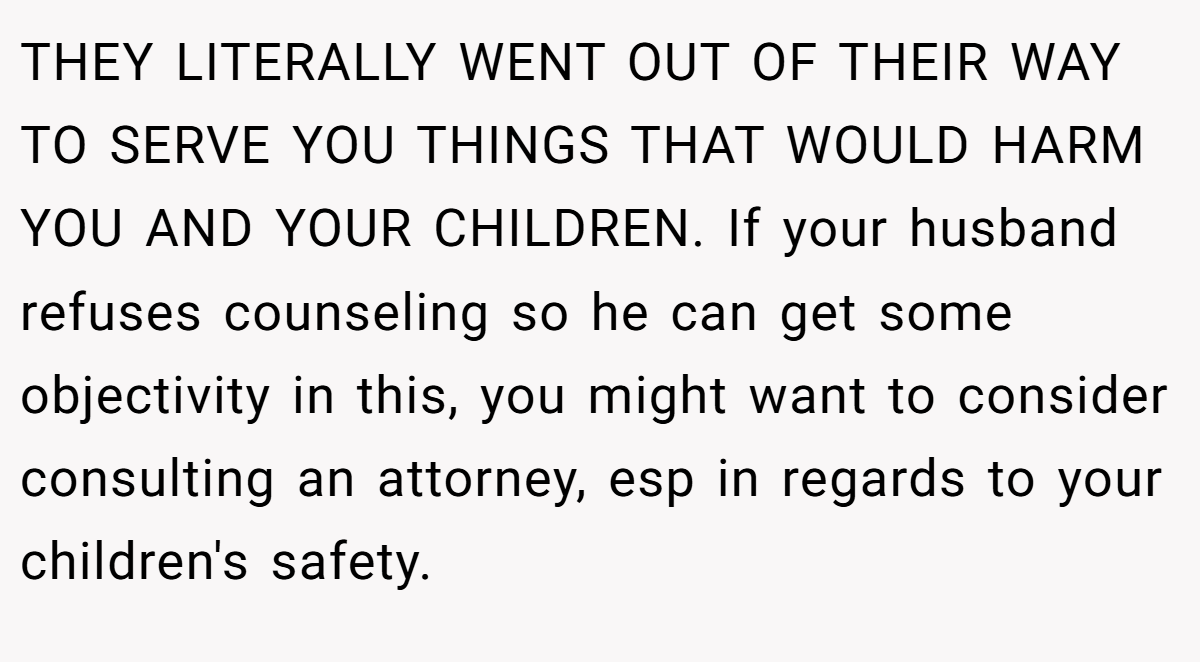 THEY LITERALLY WENT OUT OF THEIR WAY TO SERVE YOU THINGS THAT WOULD HARM YOU AND YOUR CHILDREN. If your husband refuses counseling so he can get some objectivity in this, you might want to consider consulting an attorney, esp in regards to your children's safety.