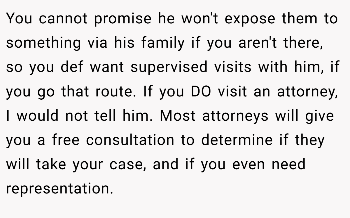 You cannot promise he won't expose them to something via his family if you aren't there, so you def want supervised visits with him, if you go that route. If you DO visit an attorney, I would not tell him. Most attorneys will give you a free consultation to determine if they will take your case, and if you even need representation.